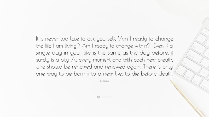 Elif Shafak Quote: “It is never too late to ask yourself, ‘Am I ready to change the life I am living? Am I ready to change within?’ Even if a single day in your life is the same as the day before, it surely is a pity. At every moment and with each new breath, one should be renewed and renewed again. There is only one way to be born into a new life: to die before death.”