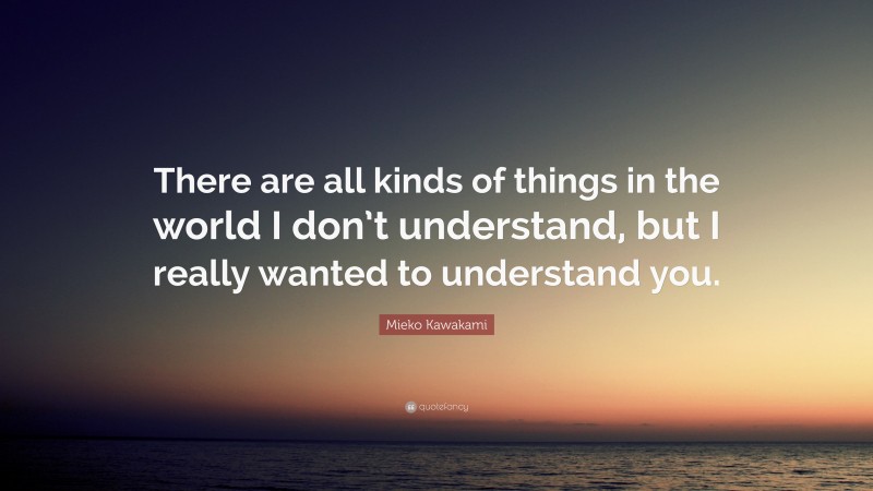 Mieko Kawakami Quote: “There are all kinds of things in the world I don’t understand, but I really wanted to understand you.”