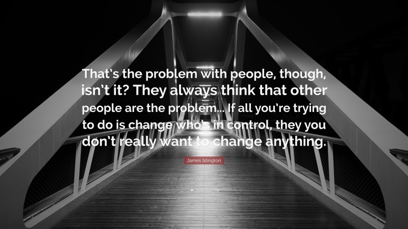 James Islington Quote: “That’s the problem with people, though, isn’t it? They always think that other people are the problem... If all you’re trying to do is change who’s in control, they you don’t really want to change anything.”