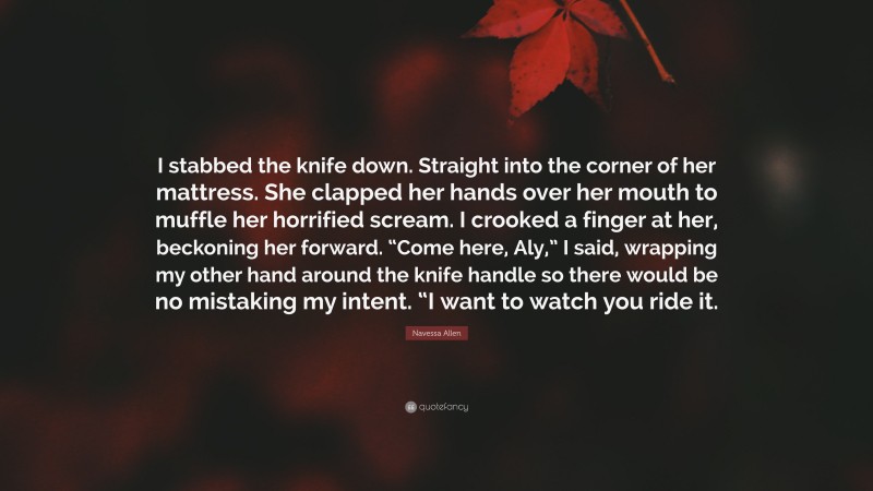 Navessa Allen Quote: “I stabbed the knife down. Straight into the corner of her mattress. She clapped her hands over her mouth to muffle her horrified scream. I crooked a finger at her, beckoning her forward. “Come here, Aly,” I said, wrapping my other hand around the knife handle so there would be no mistaking my intent. “I want to watch you ride it.”