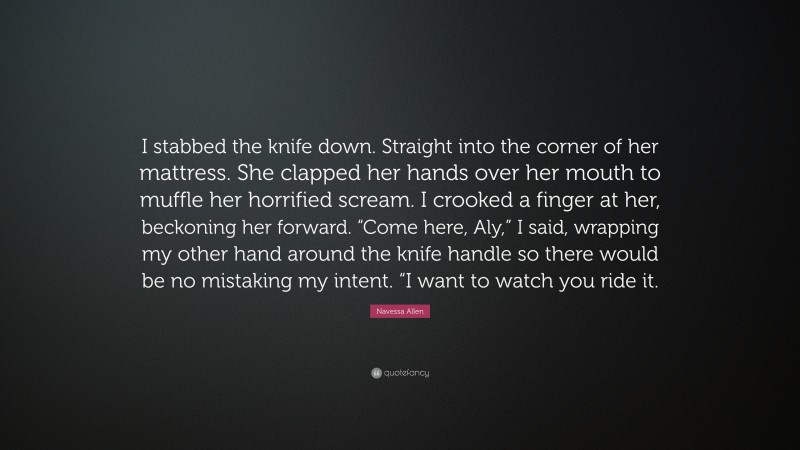 Navessa Allen Quote: “I stabbed the knife down. Straight into the corner of her mattress. She clapped her hands over her mouth to muffle her horrified scream. I crooked a finger at her, beckoning her forward. “Come here, Aly,” I said, wrapping my other hand around the knife handle so there would be no mistaking my intent. “I want to watch you ride it.”