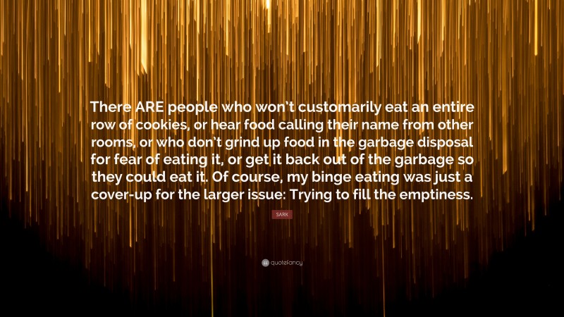 SARK Quote: “There ARE people who won’t customarily eat an entire row of cookies, or hear food calling their name from other rooms, or who don’t grind up food in the garbage disposal for fear of eating it, or get it back out of the garbage so they could eat it. Of course, my binge eating was just a cover-up for the larger issue: Trying to fill the emptiness.”