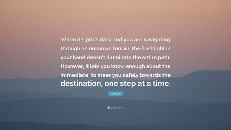 Abhaidev Quote: “When it’s pitch dark and you are navigating through an unknown terrain, the flashlight in your hand doesn’t illuminate the entire path. However, it lets you know enough about the immediate, to steer you safely towards the destination, one step at a time.”