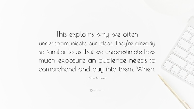Adam M. Grant Quote: “This explains why we often undercommunicate our ideas. They’re already so familiar to us that we underestimate how much exposure an audience needs to comprehend and buy into them. When.”