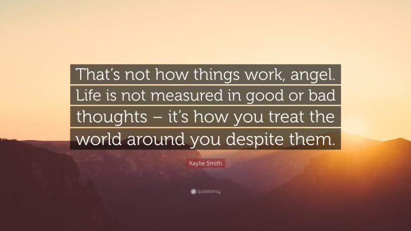 Kaylie Smith Quote: “That’s not how things work, angel. Life is not measured in good or bad thoughts – it’s how you treat the world around you despite them.”