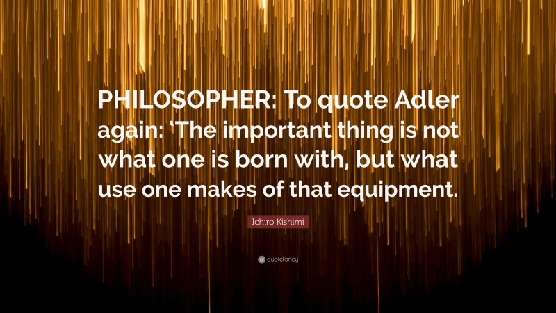 Ichiro Kishimi Quote: “PHILOSOPHER: To quote Adler again: ‘The important thing is not what one is born with, but what use one makes of that equipment.”