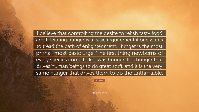 Abhaidev Quote: “I believe that controlling the desire to relish tasty food and tolerating hunger is a basic requirement if one wants to tread the path of enlightenment. Hunger is the most primal, most basic urge. The first thing newborns of every species come to know is hunger. It is hunger that drives human beings to do great stuff, and it is the very same hunger that drives them to do the unthinkable.”