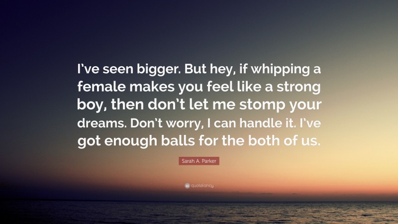 Sarah A. Parker Quote: “I’ve seen bigger. But hey, if whipping a female makes you feel like a strong boy, then don’t let me stomp your dreams. Don’t worry, I can handle it. I’ve got enough balls for the both of us.”