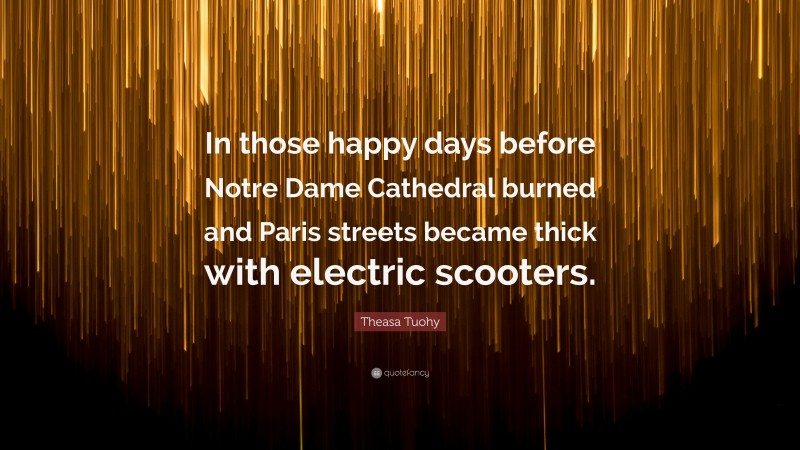 Theasa Tuohy Quote: “In those happy days before Notre Dame Cathedral burned and Paris streets became thick with electric scooters.”
