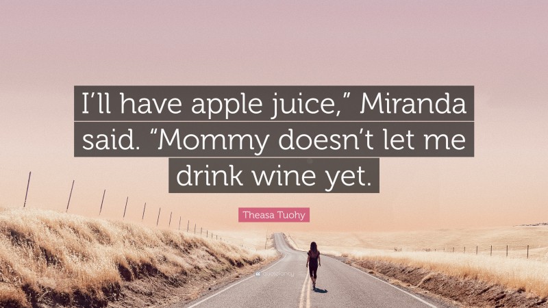 Theasa Tuohy Quote: “I’ll have apple juice,” Miranda said. “Mommy doesn’t let me drink wine yet.”