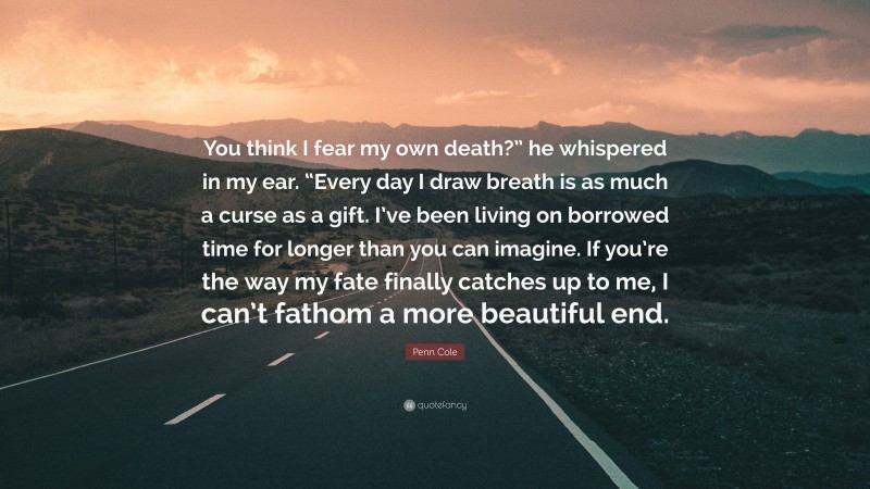 Penn Cole Quote: “You think I fear my own death?” he whispered in my ear. “Every day I draw breath is as much a curse as a gift. I’ve been living on borrowed time for longer than you can imagine. If you’re the way my fate finally catches up to me, I can’t fathom a more beautiful end.”