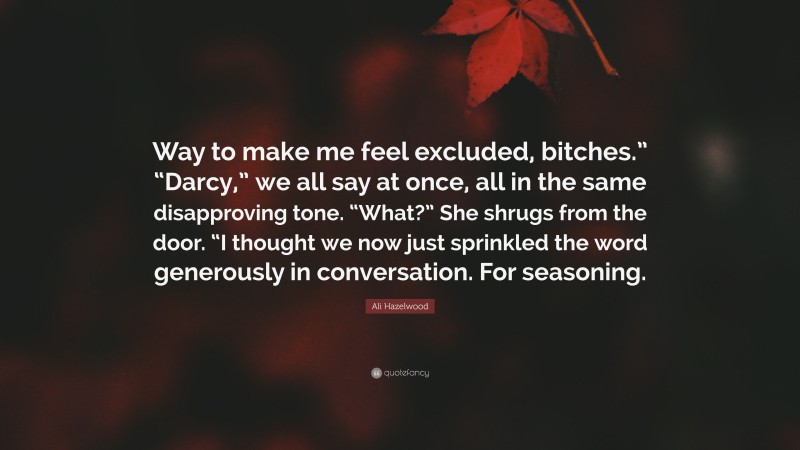 Ali Hazelwood Quote: “Way to make me feel excluded, bitches.” “Darcy,” we all say at once, all in the same disapproving tone. “What?” She shrugs from the door. “I thought we now just sprinkled the word generously in conversation. For seasoning.”
