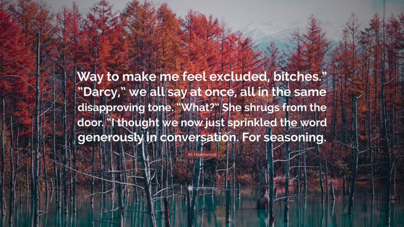 Ali Hazelwood Quote: “Way to make me feel excluded, bitches.” “Darcy,” we all say at once, all in the same disapproving tone. “What?” She shrugs from the door. “I thought we now just sprinkled the word generously in conversation. For seasoning.”