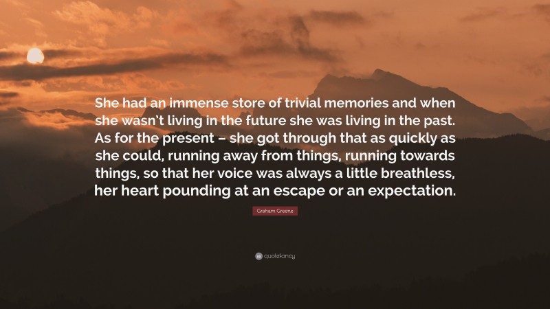 Graham Greene Quote: “She had an immense store of trivial memories and when she wasn’t living in the future she was living in the past. As for the present – she got through that as quickly as she could, running away from things, running towards things, so that her voice was always a little breathless, her heart pounding at an escape or an expectation.”