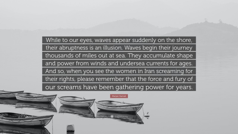 Marjan Kamali Quote: “While to our eyes, waves appear suddenly on the shore, their abruptness is an illusion. Waves begin their journey thousands of miles out at sea. They accumulate shape and power from winds and undersea currents for ages. And so, when you see the women in Iran screaming for their rights, please remember that the force and fury of our screams have been gathering power for years.”