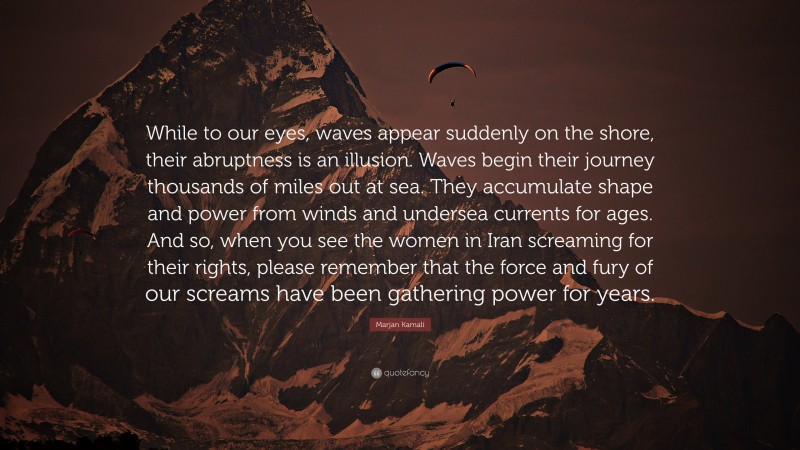 Marjan Kamali Quote: “While to our eyes, waves appear suddenly on the shore, their abruptness is an illusion. Waves begin their journey thousands of miles out at sea. They accumulate shape and power from winds and undersea currents for ages. And so, when you see the women in Iran screaming for their rights, please remember that the force and fury of our screams have been gathering power for years.”