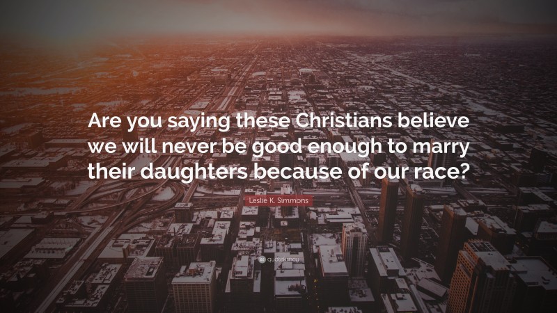 Leslie K. Simmons Quote: “Are you saying these Christians believe we will never be good enough to marry their daughters because of our race?”