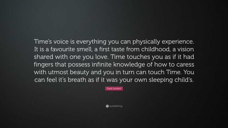 Frank Lambert Quote: “Time’s voice is everything you can physically experience. It is a favourite smell, a first taste from childhood, a vision shared with one you love. Time touches you as if it had fingers that possess infinite knowledge of how to caress with utmost beauty and you in turn can touch Time. You can feel it’s breath as if it was your own sleeping child’s.”