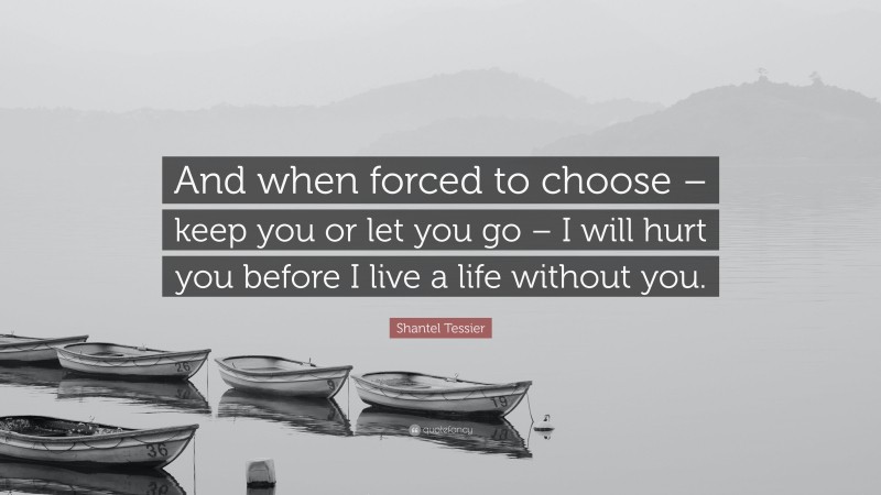 Shantel Tessier Quote: “And when forced to choose – keep you or let you go – I will hurt you before I live a life without you.”
