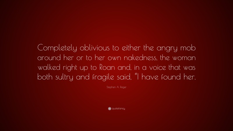 Stephen A. Reger Quote: “Completely oblivious to either the angry mob around her or to her own nakedness, the woman walked right up to Roan and, in a voice that was both sultry and fragile said, “I have found her.”