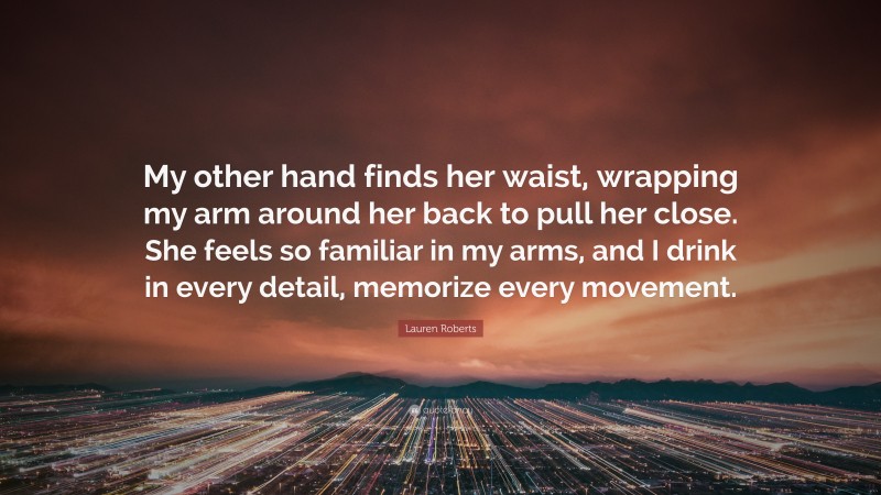 Lauren Roberts Quote: “My other hand finds her waist, wrapping my arm around her back to pull her close. She feels so familiar in my arms, and I drink in every detail, memorize every movement.”