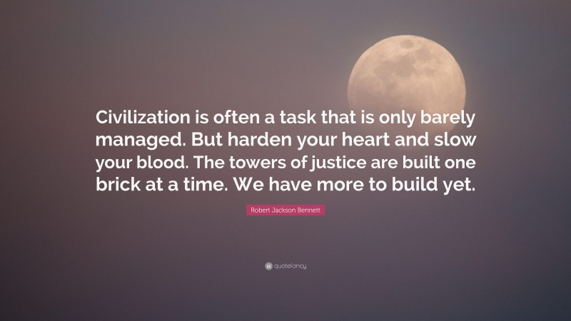 Robert Jackson Bennett Quote: “Civilization is often a task that is only barely managed. But harden your heart and slow your blood. The towers of justice are built one brick at a time. We have more to build yet.”