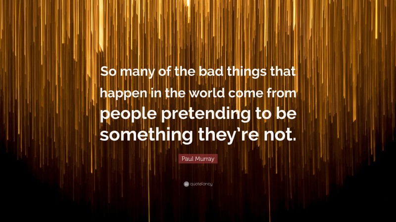 Paul Murray Quote: “So many of the bad things that happen in the world come from people pretending to be something they’re not.”