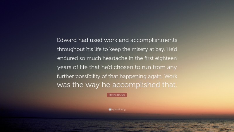 Steven Decker Quote: “Edward had used work and accomplishments throughout his life to keep the misery at bay. He’d endured so much heartache in the first eighteen years of life that he’d chosen to run from any further possibility of that happening again. Work was the way he accomplished that.”