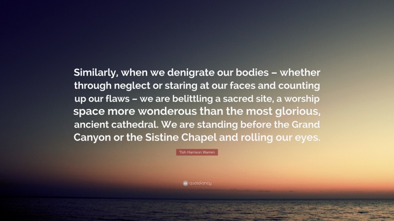 Tish Harrison Warren Quote: “Similarly, when we denigrate our bodies – whether through neglect or staring at our faces and counting up our flaws – we are belittling a sacred site, a worship space more wonderous than the most glorious, ancient cathedral. We are standing before the Grand Canyon or the Sistine Chapel and rolling our eyes.”