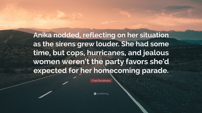 Chad Boudreaux Quote: “Anika nodded, reflecting on her situation as the sirens grew louder. She had some time, but cops, hurricanes, and jealous women weren’t the party favors she’d expected for her homecoming parade.”