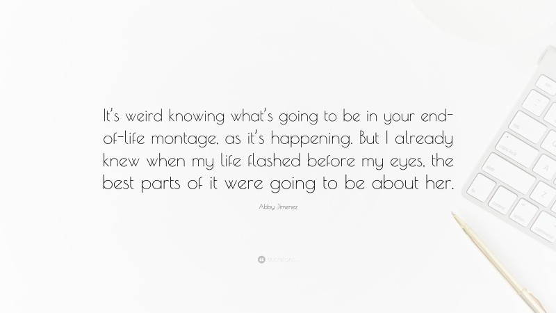 Abby Jimenez Quote: “It’s weird knowing what’s going to be in your end-of-life montage, as it’s happening. But I already knew when my life flashed before my eyes, the best parts of it were going to be about her.”