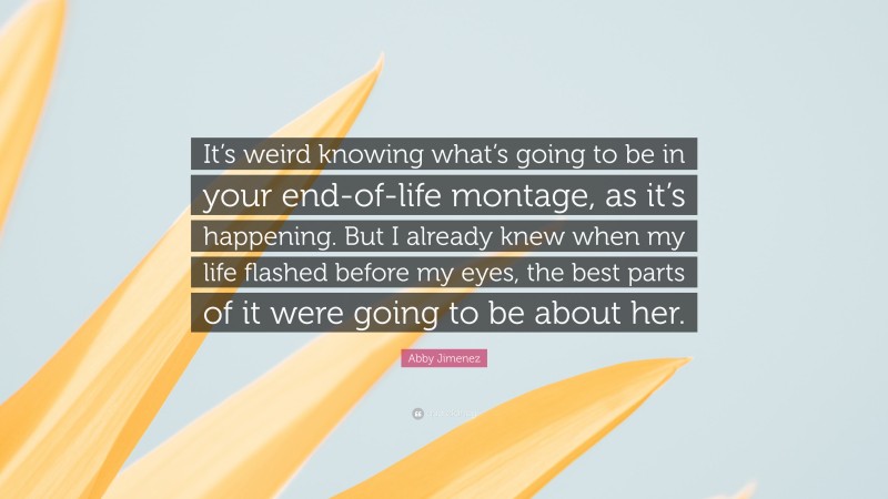 Abby Jimenez Quote: “It’s weird knowing what’s going to be in your end-of-life montage, as it’s happening. But I already knew when my life flashed before my eyes, the best parts of it were going to be about her.”