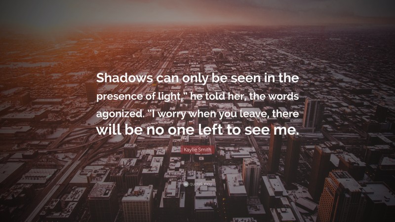 Kaylie Smith Quote: “Shadows can only be seen in the presence of light,” he told her, the words agonized. “I worry when you leave, there will be no one left to see me.”