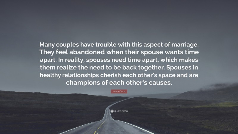 Henry Cloud Quote: “Many couples have trouble with this aspect of marriage. They feel abandoned when their spouse wants time apart. In reality, spouses need time apart, which makes them realize the need to be back together. Spouses in healthy relationships cherish each other’s space and are champions of each other’s causes.”