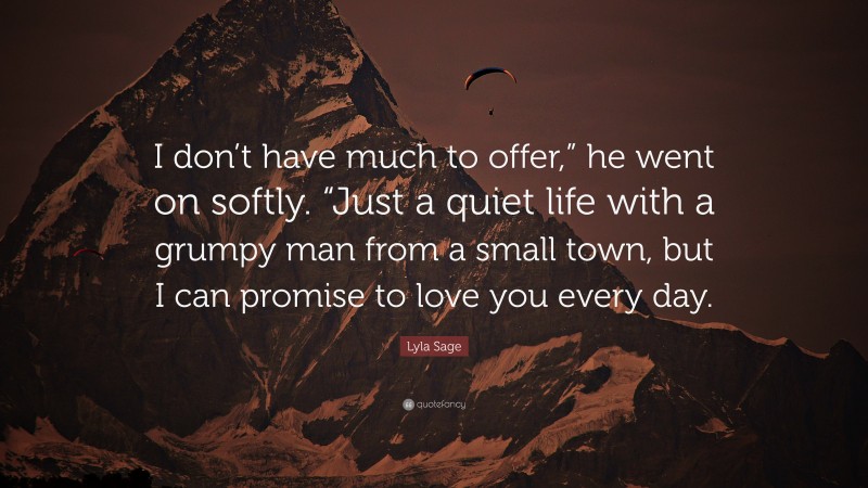 Lyla Sage Quote: “I don’t have much to offer,” he went on softly. “Just a quiet life with a grumpy man from a small town, but I can promise to love you every day.”