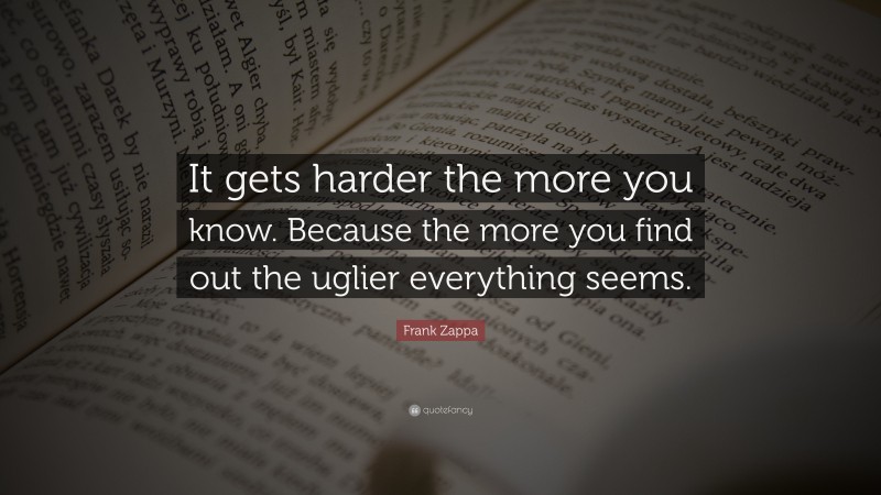 Frank Zappa Quote: “It gets harder the more you know. Because the more you find out the uglier everything seems.”