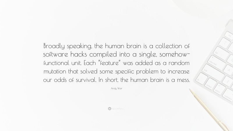 Andy Weir Quote: “Broadly speaking, the human brain is a collection of software hacks compiled into a single, somehow-functional unit. Each “feature” was added as a random mutation that solved some specific problem to increase our odds of survival. In short, the human brain is a mess.”