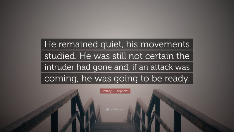 Jeffrey S. Stephens Quote: “He remained quiet, his movements studied. He was still not certain the intruder had gone and, if an attack was coming, he was going to be ready.”