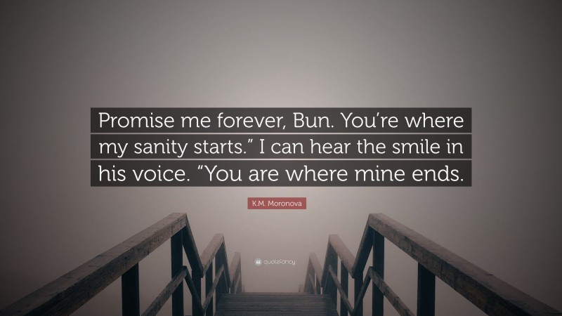 K.M. Moronova Quote: “Promise me forever, Bun. You’re where my sanity starts.” I can hear the smile in his voice. “You are where mine ends.”