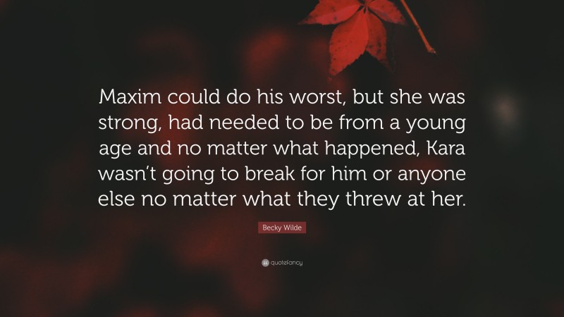 Becky Wilde Quote: “Maxim could do his worst, but she was strong, had needed to be from a young age and no matter what happened, Kara wasn’t going to break for him or anyone else no matter what they threw at her.”