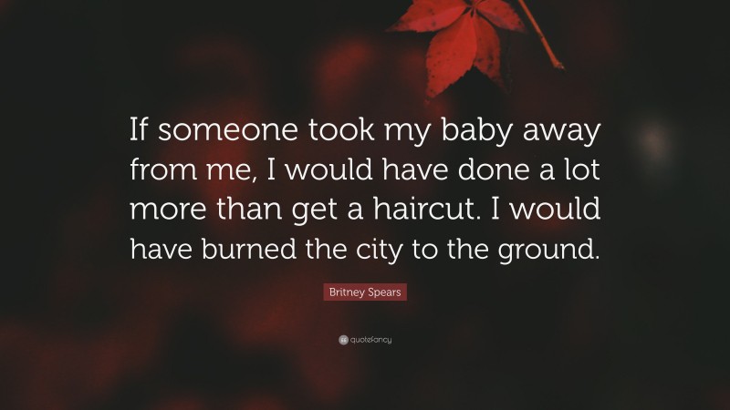 Britney Spears Quote: “If someone took my baby away from me, I would have done a lot more than get a haircut. I would have burned the city to the ground.”