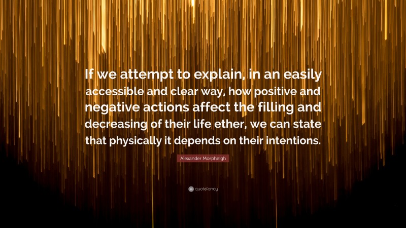 Alexander Morpheigh Quote: “If we attempt to explain, in an easily accessible and clear way, how positive and negative actions affect the filling and decreasing of their life ether, we can state that physically it depends on their intentions.”