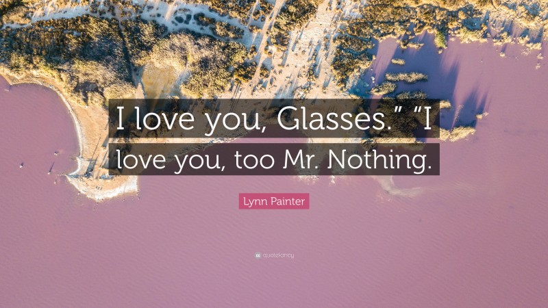 Lynn Painter Quote: “I love you, Glasses.” “I love you, too Mr. Nothing.”