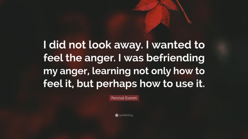 Percival Everett Quote: “I did not look away. I wanted to feel the anger. I was befriending my anger, learning not only how to feel it, but perhaps how to use it.”
