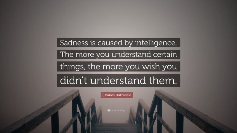 Charles Bukowski Quote: “Sadness is caused by intelligence. The more you understand certain things, the more you wish you didn’t understand them.”