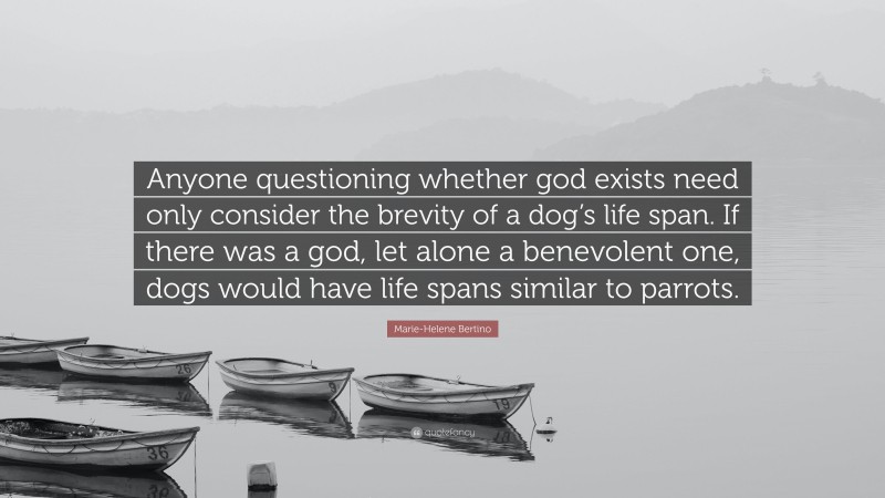 Marie-Helene Bertino Quote: “Anyone questioning whether god exists need only consider the brevity of a dog’s life span. If there was a god, let alone a benevolent one, dogs would have life spans similar to parrots.”