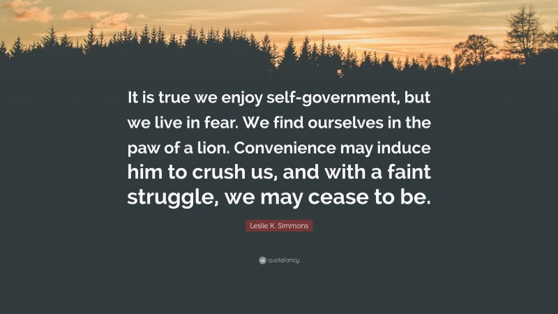 Leslie K. Simmons Quote: “It is true we enjoy self-government, but we live in fear. We find ourselves in the paw of a lion. Convenience may induce him to crush us, and with a faint struggle, we may cease to be.”