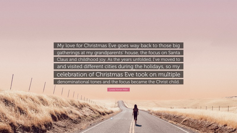 Larada Horner-Miller Quote: “My love for Christmas Eve goes way back to those big gatherings at my grandparents’ house, the focus on Santa Claus and childhood joy. As the years unfolded, I’ve moved to and visited different cities during the holidays, so my celebration of Christmas Eve took on multiple denominational tones and the focus became the Christ child.”