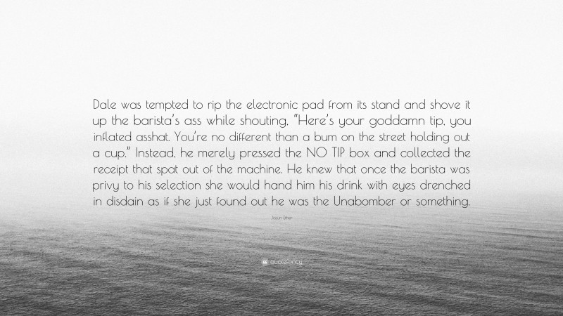 Jasun Ether Quote: “Dale was tempted to rip the electronic pad from its stand and shove it up the barista’s ass while shouting, “Here’s your goddamn tip, you inflated asshat. You’re no different than a bum on the street holding out a cup.” Instead, he merely pressed the NO TIP box and collected the receipt that spat out of the machine. He knew that once the barista was privy to his selection she would hand him his drink with eyes drenched in disdain as if she just found out he was the Unabomber or something.”