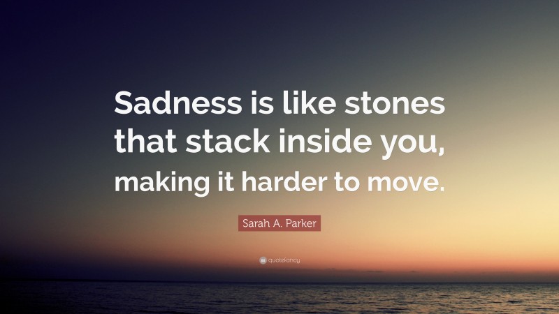 Sarah A. Parker Quote: “Sadness is like stones that stack inside you, making it harder to move.”